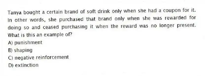 Tanya bought a certain brand of soft drink only when she had a coupon for it. In other words, she purchased that brand only when she was rewarded for doing so and ceased purchasing it when the reward was no longer present. What is this an example of?
A) punishment
B) shaping
C) negative reinforcement
D) extinction