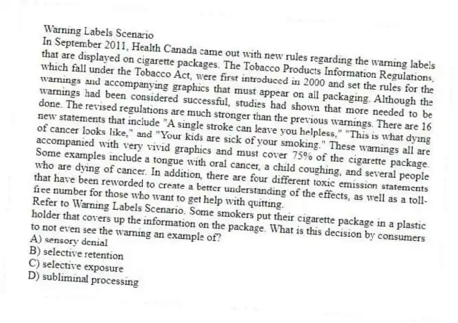 Warning Labels Scenario
In September 2011, Health Canada came out with new rules regarding the warning labels that are displayed on cigarette packages. The Tobacco Products Information Regulations, which fall under the Tobacco Act, were first introduced in 2000 and set the rules for the warnings and accompanying graphics that must appear on all packaging. Although the warnings had been considered successful, studies had shown that more needed to be done. The revised regulations are much stronger than the previous warnings. There are 16 new statements that include "A single stroke can leave you helpless," "This is what dying of cancer looks like," and "Your kids are sick of your smoking." These warnings all are accompanied with very vivid graphics and must cover 75% of the cigarette package. Some examples include a tongue with oral cancer, a child coughing, and several people who are dying of cancer. In addition, there are four different toxic emission statements that have been reworded to create a better understanding of the effects, as well as a toll-free number for those who want to get help with quitting.
-Refer to Warning Labels Scenario. Some smokers put their cigarette package in a plastic holder that covers up the information on the package. What is this decision by consumers to not even see the warning an example of?
A) sensory denial
B) selective retention
C) selective exposure
D) subliminal processing