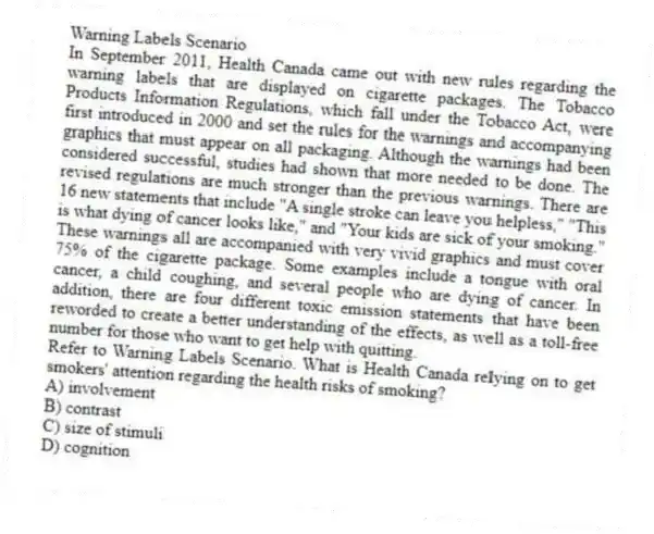 Warning Labels Scenario
In September 2011, Health Canada came out with new rules regarding the warning labels that are displayed on cigarette packages. The Tobacco Products Information Regulations, which fall under the Tobacco Act, were first introduced in 2000 and set the rules for the warnings and accompanying graphics that must appear on all packaging. Although the warnings had been considered successful, studies had shown that more needed to be done. The revised regulations are much stronger than the previous warnings. There are 16 new statements that include "A single stroke can leave you helpless," "This is what dying of cancer looks like," and "Your kids are sick of your smoking." These warnings all are accompanied with very vivid graphics and must cover 75% of the cigarette package. Some examples include a tongue with oral cancer, a child coughing, and several people who are dying of cancer. In addition, there are four different toxic emission statements that have been reworded to create a better understanding of the effects, as well as a toll-free number for those who want to get help with quitting.
-Refer to Warning Labels Scenario. What is Health Canada relying on to get smokers' attention regarding the health risks of smoking?
A) involvement
B) contrast
C) size of stimuli
D) cognition