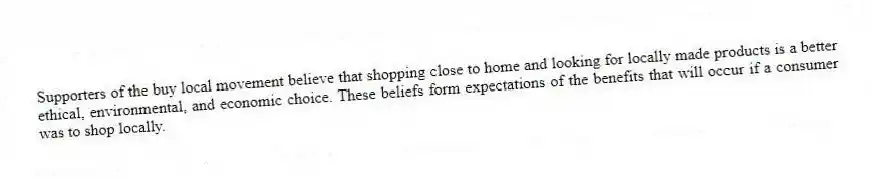 Supporters of the buy local movement believe that shopping close to home and looking for locally made products is a better ethical, environmental, and economic choice. These beliefs form expectations of the benefits that will occur if a consumer was to shop locally.