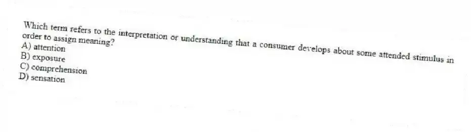Which term refers to the interpretation or understanding that a consumer develops about some attended stimulus in order to assign meaning?
A) attention
B) exposure
C) comprehension
D) sensation