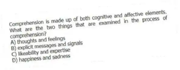 Comprehension is made up of both cognitive and affective elements. What are the two things that are examined in the process of comprehension?
A) thoughts and feelings
B) explicit messages and signals
C) likeability and expertise
D) happiness and sadness