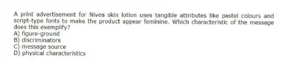 A print advertisement for Nivea skin lotion uses tangible attributes like pastel colours and script-type fonts to make the product appear feminine. Which characteristic of the message does this exemplify?
A) figure-ground
B) discriminators
C) message source
D) physical characteristics