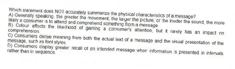 Which statement does NOT accurately summarize the physical characteristics of a message?
A) Generally speaking, the greater the movement, the larger the picture, or the louder the sound, the more likely a consumer is to attend and comprehend something from a message.
B) Colour affects the likelihood of gaining a consumer's attention, but it rarely has an impact on comprehension.
C) Consumers derive meaning from both the actual text of a message and the visual presentation of the message, such as font styles.
D) Consumers display greater recall of an intended message when information is presented in intervals rather than in sequence.