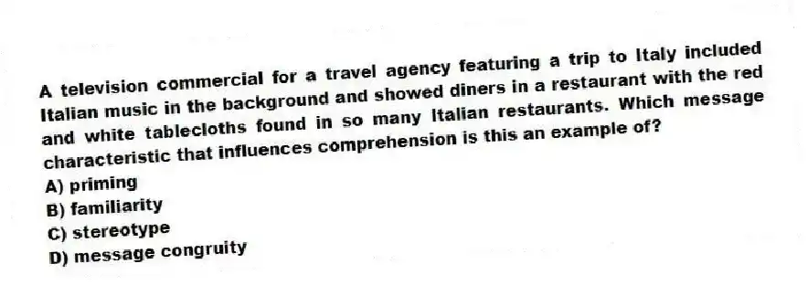 A television commercial for a travel agency featuring a trip to Italy included Italian music in the background and showed diners in a restaurant with the red and white tablecloths found in so many Italian restaurants. Which message characteristic that influences comprehension is this an example of?
A) priming
B) familiarity
C) stereotype
D) message congruity