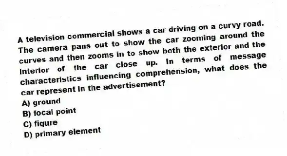 A television commercial shows a car driving on a curvy road. The camera pans out to show the car zooming around the curves and then zooms in to show both the exterior and the interior of the car close up. In terms of message characteristics influencing comprehension, what does the car represent in the advertisement?
A) ground
B) focal point
C) figure
D) primary element