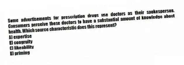 Some advertisements for prescription drugs use doctors as their spokesperson. Consumers perceive these doctors to have a substantial amount of knowledge about health. Which source characteristic does this represent?
A) expertise
B) congruity
C) likeability
D) priming