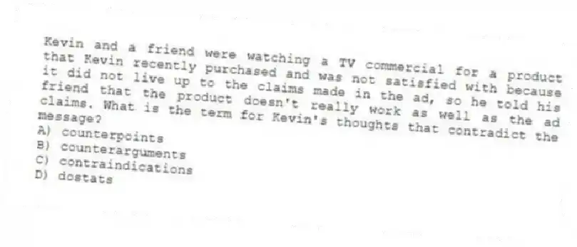 Kevin and a friend were watching a TV commercial for a product that Kevin recently purchased and was not satisfied with because it did not live up to the claims made in the ad, so he told his friend that the product doesn't really work as well as the ad claims. What is the term for Kevin's thoughts that contradict the message?
A) counterpoints
B) counterarguments
C) contraindications
D) dostats