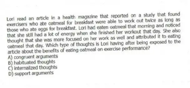 Lori read an article in a health magazine that reported on a study that found exercisers who ate oatmeal for breakfast were able to work out twice as long as those who ate eggs for breakfast. Lori had eaten oatmeal that morning and noticed that she still had a lot of energy when she finished her workout that day. She also thought that she was more focused on her work as well and attributed it to eating oatmeal that day. Which type of thoughts is Lori having after being exposed to the article about the benefits of eating oatmeal on exercise performance?
A) congruent arguments
B) habituated thoughts
C) internalized thoughts
D) support arguments