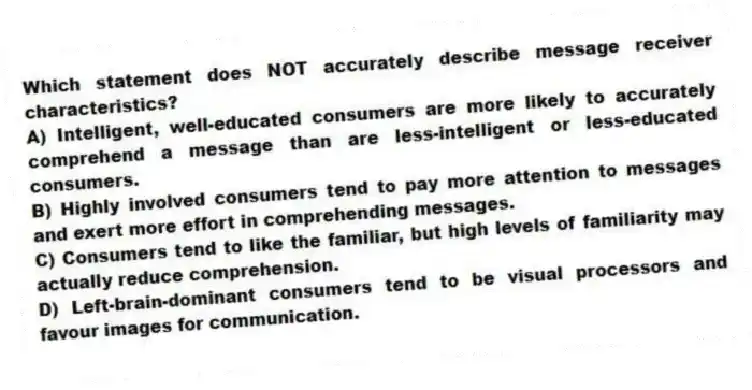 Which statement does NOT accurately describe message receiver characteristics?
A) Intelligent, well-educated consumers are more likely to accurately comprehend a message than are less-intelligent or less-educated consumers.
B) Highly involved consumers tend to pay more attention to messages and exert more effort in comprehending messages.
C) Consumers tend to like the familiar, but high levels of familiarity may actually reduce comprehension.
D) Left-brain-dominant consumers tend to be visual processors and favour images for communication.