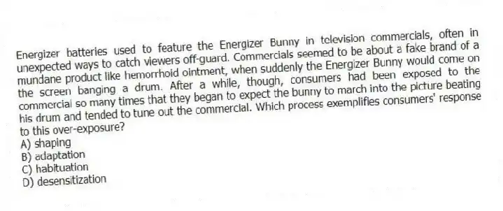 Energizer batteries used to feature the Energizer Bunny in television commercials, often in unexpected ways to catch viewers off-guard. Commercials seemed to be about a fake brand of a mundane product like hemorrhoid ointment, when suddenly the Energizer Bunny would come on the screen banging a drum. After a while, though, consumers had been exposed to the commercial so many times that they began to expect the bunny to march into the picture beating his drum and tended to tune out the commercial. Which process exemplifies consumers' response to this over-exposure?
A) shaping
B) adaptation
C) habituation
D) desensitization