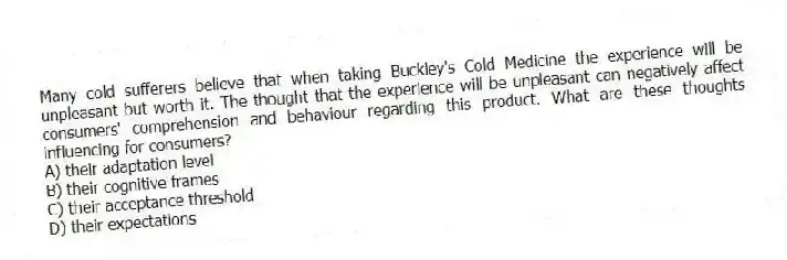 Many cold sufferers believe that when taking Buckley's Cold Medicine the experience will be unpleasant but worth it. The thought that the experience will be unpleasant can negatively affect consumers' comprehension and behaviour regarding this product. What are these thoughts influencing for consumers?
A) their adaptation level
B) their cognitive frames
C) their acceptance threshold
D) their expectations