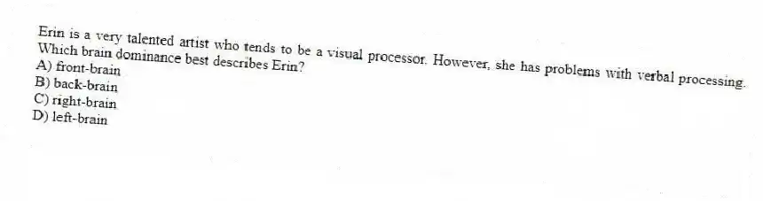 Erin is a very talented artist who tends to be a visual processor. However, she has problems with verbal processing. Which brain dominance best describes Erin?
A) front-brain
B) back-brain
C) right-brain
D) left-brain