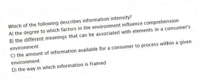 Which of the following describes information intensity?
A) the degree to which factors in the environment influence comprehension
B) the different meanings that can be associated with elements in a consumer's environment
C) the amount of information available for a consumer to process within a given environment
D) the way in which information is framed