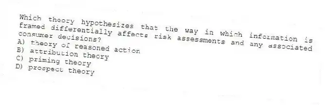 Which theory hypothesizes that the way in which information is framed differentially affects risk assessments and any associated consumer decisions?
A) theory of reasoned action
B) attribution theory
C) priming theory
D) prospect theory