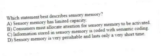 Which statement best describes sensory memory?
A) Sensory memory has limited capacity.
B) Consumers must allocate attention for sensory memory to be activated.
C) Information stored in sensory memory is coded with semantic coding.
D) Sensory memory is very perishable and lasts only a very short time.