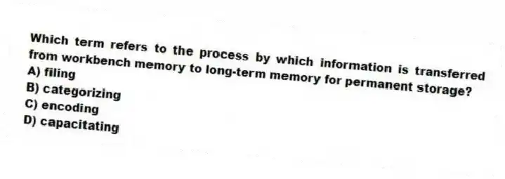 Which term refers to the process by which information is transferred from workbench memory to long-term memory for permanent storage?
A) filing
B) categorizing
C) encoding
D) capacitating