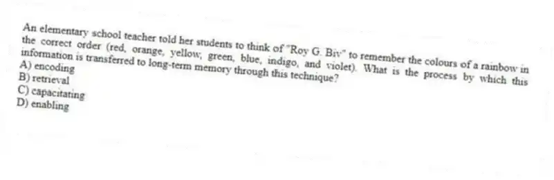 An elementary school teacher told her students to think of "Roy G. Biv" to remember the colours of a rainbow in the correct order (red, orange, yellow, green, blue, indigo, and violet). What is the process by which this information is transferred to long-term memory through this technique?
A) encoding
B) retrieval
C) capacitating
D) enabling
