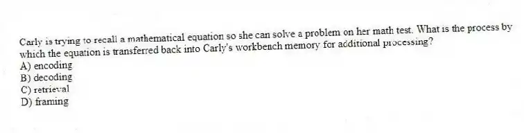 Carly is trying to recall a mathematical equation so she can solve a problem on her math test. What is the process by which the equation is transferred back into Carly's workbench memory for additional processing?
A) encoding
B) decoding
C) retrieval
D) framing