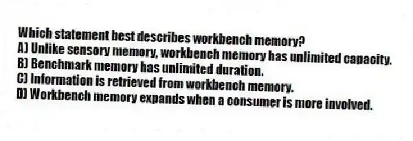 Which statement best describes workbench memory?
A) Unlike sensory memory, workbench memory has unlimited capacity.
B) Benchmark memory has unlimited duration.
C) Information is retrieved from workbench memory.
D) Workbench memory expands when a consumer is more involved.