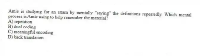 Amie is studying for an exam by mentally "saying" the definitions repeatedly. Which mental process is Amie using to help remember the material?
A) repetition
B) dual coding
C) meaningful encoding
D) back translation