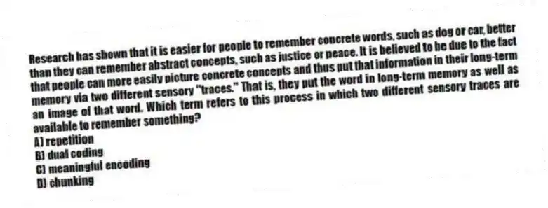 Research has shown that it is easier for people to remember concrete words, such as dog or car, better than they can remember abstract concepts, such as justice or peace. It is believed to be due to the fact that people can more easily picture concrete concepts and thus put that information in their long-term memory via two different sensory "traces." That is, they put the word in long-term memory as well as an image of that word. Which term refers to this process in which two different sensory traces are available to remember something?
A) repetition
B) dual coding
C) meaningful encoding
D) chunking