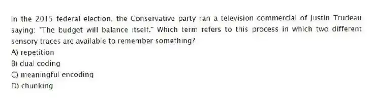 In the 2015 federal election, the Conservative party ran a television commercial of Justin Trudeau saying: "The budget will balance itself." Which term refers to this process in which two different sensory traces are available to remember something?
A) repetition
B) dual coding
C) meaningful encoding
D) chunking