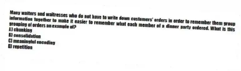 Many waiters and waitresses who do not have to write down customers' orders in order to remember them group information together to make it easier to remember what each member of a dinner party ordered. What is this grouping of orders an example of?
A) chunking
B) consolidation
C) meaningful encoding
D) repetition