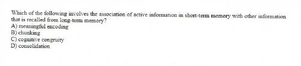 Which of the following involves the association of active information in short-term memory with other information that is recalled from long-term memory?
A) meaningful encoding
B) chunking
C) cognitive congruity
D) consolidation