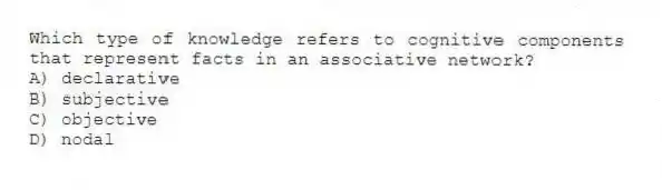 Which type of knowledge refers to cognitive components that represent facts in an associative network?
A) declarative
B) subjective
C) objective
D) nodal