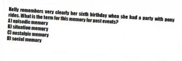 Kelly remembers very clearly her sixth birthday when she had a party with pony rides. What is the term for this memory for past events?
A) episodic memory
B) situation memory
C) nostalgic memory
D) social memory