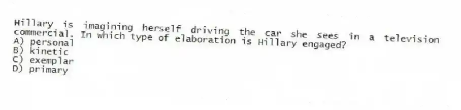 Hillary is imagining herself driving the car she sees in a television commercial. In which type of elaboration is Hillary engaged?
A) personal
B) kinetic
C) exemplar
D) primary