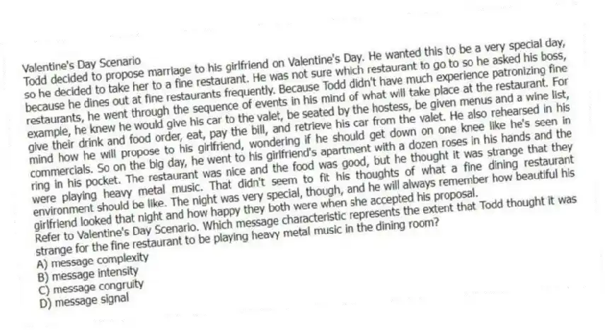 Valentine's Day Scenario
Todd decided to propose marriage to his girlfriend on Valentine's Day. He wanted this to be a very special day, so he decided to take her to a fine restaurant. He was not sure which restaurant to go to so he asked his boss, because he dines out at fine restaurants frequently. Because Todd didn't have much experience patronizing fine restaurants, he went through the sequence of events in his mind of what will take place at the restaurant. For example, he knew he would give his car to the valet, be seated by the hostess, be given menus and a wine list, give their drink and food order, eat, pay the bill, and retrieve his car from the valet. He also rehearsed in his mind how he will propose to his girlfriend, wondering if he should get down on one knee like he's seen in commercials. So on the big day, he went to his girlfriend's apartment with a dozen roses in his hands and the ring in his pocket. The restaurant was nice and the food was good, but he thought it was strange that they were playing heavy metal music. That didn't seem to fit his thoughts of what a fine dining restaurant environment should be like. The night was very special, though, and he will always remember how beautiful his girlfriend looked that night and how happy they both were when she accepted his proposal.
-Refer to Valentine's Day Scenario. Which message characteristic represents the extent that Todd thought it was strange for the fine restaurant to be playing heavy metal music in the dining room?
A) message complexity
B) message intensity
C) message congruity
D) message signal
