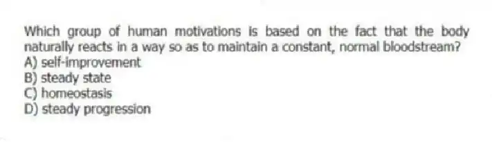 Which group of human motivations is based on the fact that the body naturally reacts in a way so as to maintain a constant, normal bloodstream?
A) self-improvement
B) steady state
C) homeostasis
D) steady progression