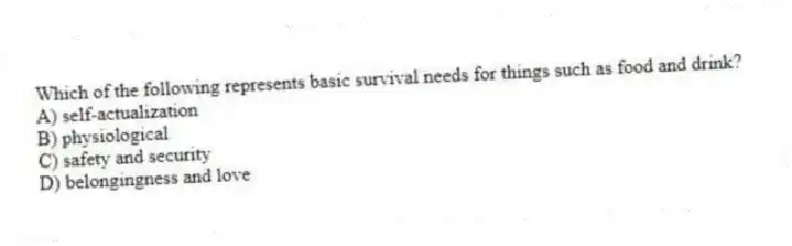 Which of the following represents basic survival needs for things such as food and drink?
A) self-actualization
B) physiological
C) safety and security
D) belongingness and love
