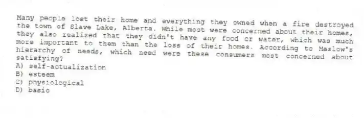 Many people lost their home and everything they owned when a fire destroyed the town of Slave Lake, Alberta. While most were concerned about their homes, they also realized that they didn't have any food or water, which was much more important to them than the loss of their homes. According to Maslow's hierarchy of needs, which need were these consumers most concerned about satisfying?
A) self-actualization
B) esteem
C) physiological
D) basic