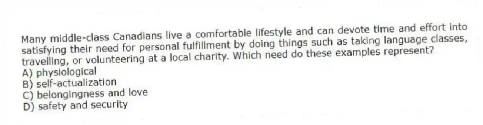 Many middle-class Canadians live a comfortable lifestyle and can devote time and effort into satisfying their need for personal fulfillment by doing things such as taking language classes, travelling, or volunteering at a local charity. Which need do these examples represent?
A) physiological
B) self-actualization
C) belongingness and love
D) safety and security
