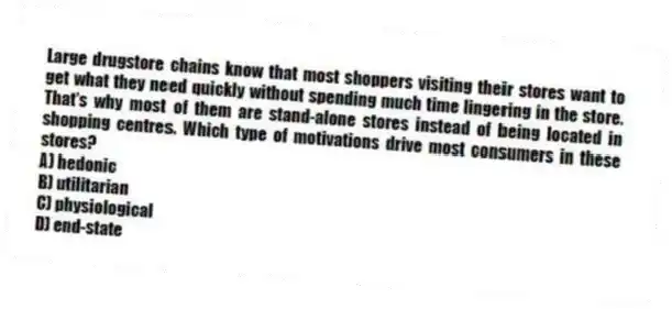 Large drugstore chains know that most shoppers visiting their stores want to get what they need quickly without spending much time lingering in the store. That's why most of them are stand-alone stores instead of being located in shopping centres. Which type of motivations drive most consumers in these stores?
A) hedonic
B) utilitarian
C) physiological
D) end-state