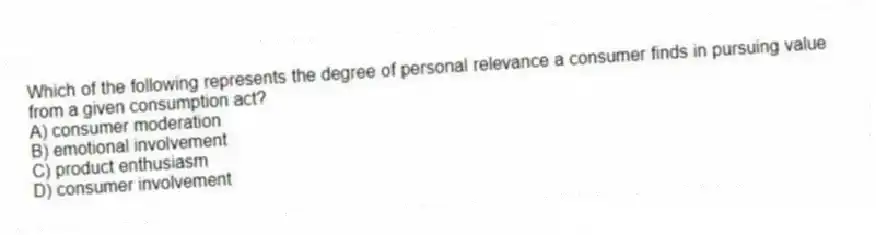 Which of the following represents the degree of personal relevance a consumer finds in pursuing value from a given consumption act?
A) consumer moderation
B) emotional involvement
C) product enthusiasm
D) consumer involvement