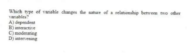 Which type of variable changes the nature of a relationship between two other variables?
A) dependent
B) interactive
C) moderating
D) intervening