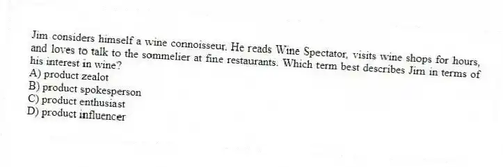 Jim considers himself a wine connoisseur. He reads Wine Spectator, visits wine shops for hours, and loves to talk to the sommelier at fine restaurants. Which term best describes Jim in terms of his interest in wine?
A) product zealot
B) product spokesperson
C) product enthusiast
D) product influencer