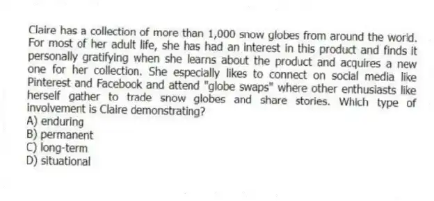 Claire has a collection of more than 1,000 snow globes from around the world. For most of her adult life, she has had an interest in this product and finds it personally gratifying when she learns about the product and acquires a new one for her collection. She especially likes to connect on social media like Pinterest and Facebook and attend "globe swaps" where other enthusiasts like herself gather to trade snow globes and share stories. Which type of involvement is Claire demonstrating?
A) enduring
B) permanent
C) long-term
D) situational