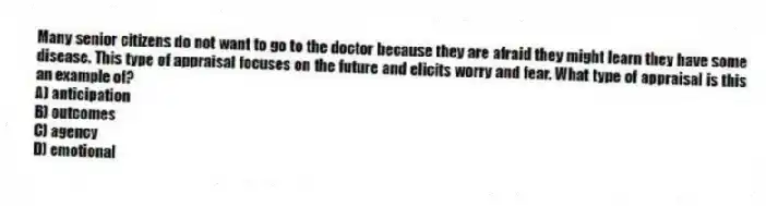 Many senior citizens do not want to go to the doctor because they are afraid they might learn they have some disease. This type of appraisal focuses on the future and elicits worry and fear. What type of appraisal is this an example of?
A) anticipation
B) outcomes
C) agency
D) emotional