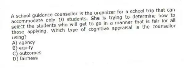 A school guidance counsellor is the organizer for a school trip that can accommodate only 10 students. She is trying to determine how to select the students who will get to go in a manner that is fair for all those applying. Which type of cognitive appraisal is the counsellor using?
A) agency
B) equity
C) outcomes
D) fairness