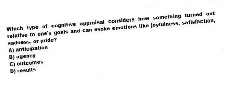 Which type of cognitive appraisal considers how something turned out relative to one's goals and can evoke emotions like joyfulness, satisfaction, sadness, or pride?
A) anticipation
B) agency
C) outcomes
D) results