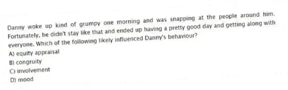 Danny woke up kind of grumpy one morning and was snapping at the people around him. Fortunately, he didn't stay like that and ended up having a pretty good day and getting along with everyone. Which of the following likely influenced Danny's behaviour?
A) equity appraisal
B) congruity
C) involvement
D) mood