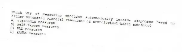 Which way of measuring emotions automatically records responses based on either automatic visceral reactions or neurological brain activity?
A) autonomic measures
B) self-report measures
C) PAD measures
D) PANAS measures