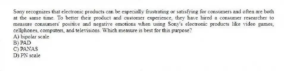 Sony recognizes that electronic products can be especially frustrating or satisfying for consumers and often are both at the same time. To better their product and customer experience, they have hired a consumer researcher to measure consumers' positive and negative emotions when using Sony's electronic products like video games, cellphones, computers, and televisions. Which measure is best for this purpose?
A) bipolar scale
B) PAD
C) PANAS
D) PN scale