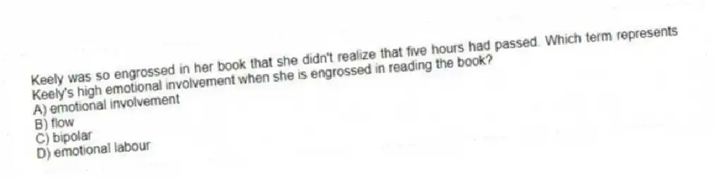 Keely was so engrossed in her book that she didn't realize that five hours had passed. Which term represents Keely's high emotional involvement when she is engrossed in reading the book?
A) emotional involvement
B) flow
C) bipolar
D) emotional labour