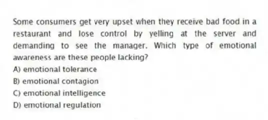 Some consumers get very upset when they receive bad food in a restaurant and lose control by yelling at the server and demanding to see the manager. Which type of emotional awareness are these people lacking?
A) emotional tolerance
B) emotional contagion
C) emotional intelligence
D) emotional regulation